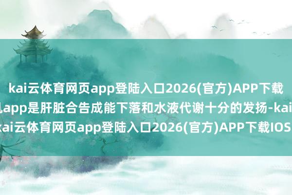 kai云体育网页app登陆入口2026(官方)APP下载IOS/Android通用版/手机app是肝脏合告成能下落和水液代谢十分的发扬-kai云体育网页app登陆入口2026(官方)APP下载IOS/Android通用版/手机app