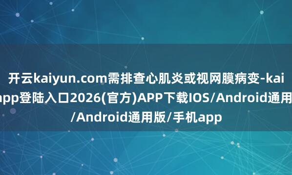 开云kaiyun.com需排查心肌炎或视网膜病变-kai云体育网页app登陆入口2026(官方)APP下载IOS/Android通用版/手机app