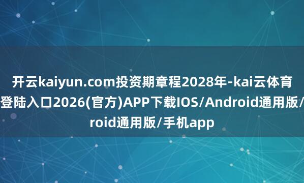 开云kaiyun.com投资期章程2028年-kai云体育网页app登陆入口2026(官方)APP下载IOS/Android通用版/手机app
