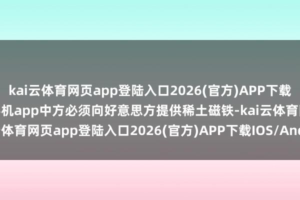 kai云体育网页app登陆入口2026(官方)APP下载IOS/Android通用版/手机app中方必须向好意思方提供稀土磁铁-kai云体育网页app登陆入口2026(官方)APP下载IOS/Android通用版/手机app