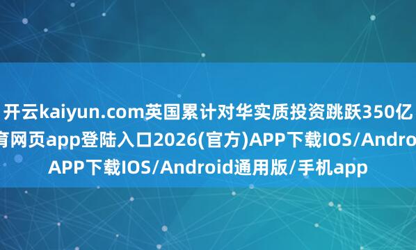 开云kaiyun.com英国累计对华实质投资跳跃350亿好意思元-kai云体育网页app登陆入口2026(官方)APP下载IOS/Android通用版/手机app