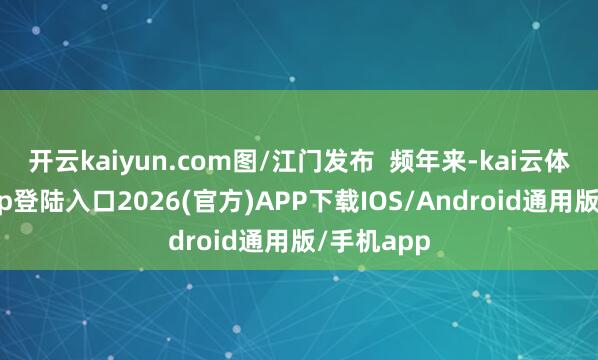 开云kaiyun.com图/江门发布  频年来-kai云体育网页app登陆入口2026(官方)APP下载IOS/Android通用版/手机app