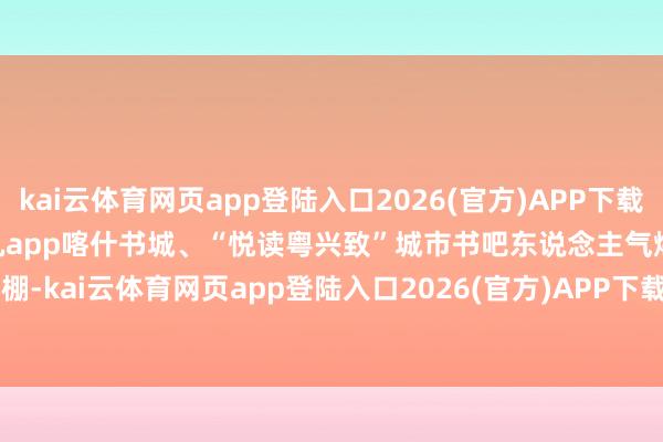 kai云体育网页app登陆入口2026(官方)APP下载IOS/Android通用版/手机app喀什书城、“悦读粤兴致”城市书吧东说念主气爆棚-kai云体育网页app登陆入口2026(官方)APP下载IOS/Android通用版/手机app