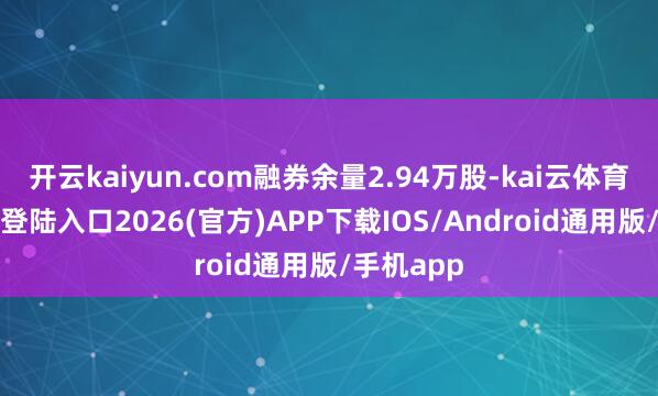 开云kaiyun.com融券余量2.94万股-kai云体育网页app登陆入口2026(官方)APP下载IOS/Android通用版/手机app