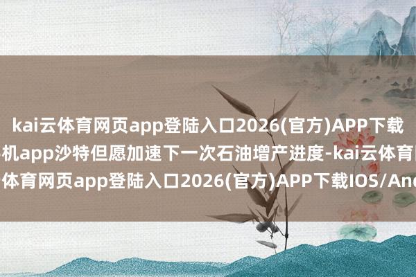 kai云体育网页app登陆入口2026(官方)APP下载IOS/Android通用版/手机app沙特但愿加速下一次石油增产进度-kai云体育网页app登陆入口2026(官方)APP下载IOS/Android通用版/手机app
