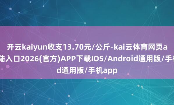 开云kaiyun收支13.70元/公斤-kai云体育网页app登陆入口2026(官方)APP下载IOS/Android通用版/手机app