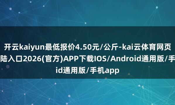 开云kaiyun最低报价4.50元/公斤-kai云体育网页app登陆入口2026(官方)APP下载IOS/Android通用版/手机app