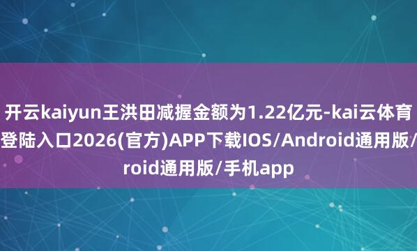 开云kaiyun王洪田减握金额为1.22亿元-kai云体育网页app登陆入口2026(官方)APP下载IOS/Android通用版/手机app