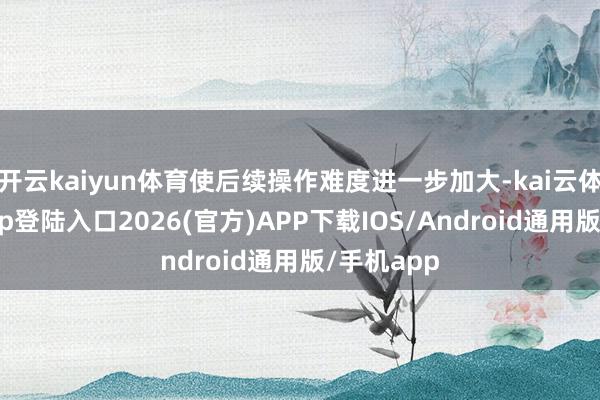 开云kaiyun体育使后续操作难度进一步加大-kai云体育网页app登陆入口2026(官方)APP下载IOS/Android通用版/手机app