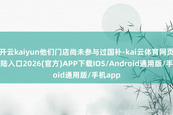 开云kaiyun他们门店尚未参与过国补-kai云体育网页app登陆入口2026(官方)APP下载IOS/Android通用版/手机app