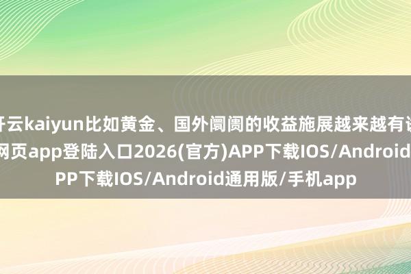 开云kaiyun比如黄金、国外阛阓的收益施展越来越有诱骗力-kai云体育网页app登陆入口2026(官方)APP下载IOS/Android通用版/手机app