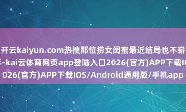 开云kaiyun.com热搜那位捞女闺蜜最近结局也不崭新——毁坏薅了泰半年-kai云体育网页app登陆入口2026(官方)APP下载IOS/Android通用版/手机app