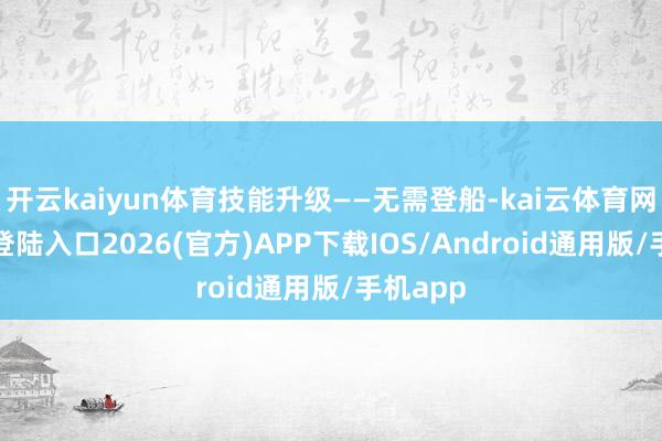 开云kaiyun体育技能升级——无需登船-kai云体育网页app登陆入口2026(官方)APP下载IOS/Android通用版/手机app