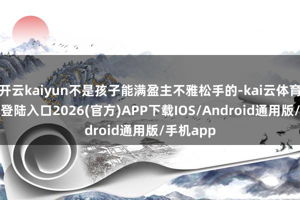 开云kaiyun不是孩子能满盈主不雅松手的-kai云体育网页app登陆入口2026(官方)APP下载IOS/Android通用版/手机app