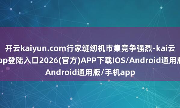 开云kaiyun.com行家缝纫机市集竞争强烈-kai云体育网页app登陆入口2026(官方)APP下载IOS/Android通用版/手机app