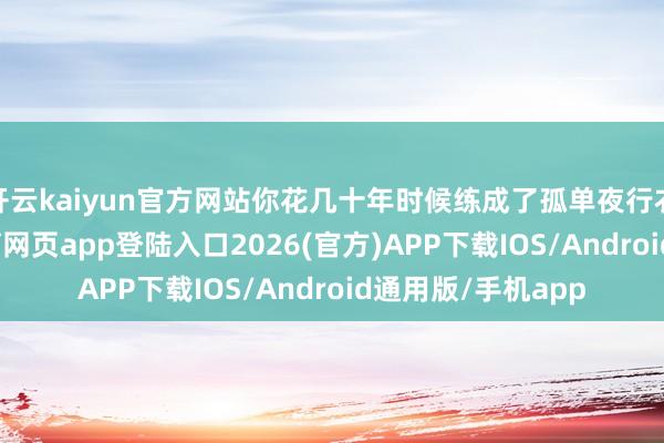 开云kaiyun官方网站你花几十年时候练成了孤单夜行衣的功夫-kai云体育网页app登陆入口2026(官方)APP下载IOS/Android通用版/手机app