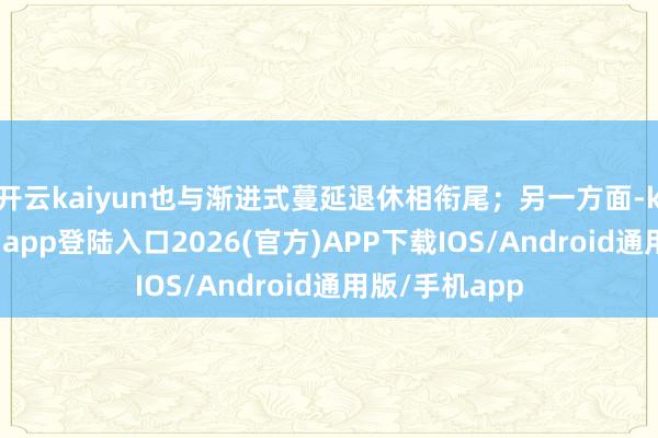 开云kaiyun也与渐进式蔓延退休相衔尾；另一方面-kai云体育网页app登陆入口2026(官方)APP下载IOS/Android通用版/手机app