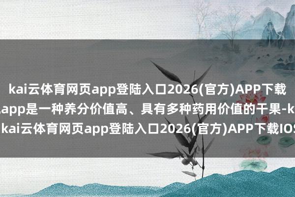 kai云体育网页app登陆入口2026(官方)APP下载IOS/Android通用版/手机app是一种养分价值高、具有多种药用价值的干果-kai云体育网页app登陆入口2026(官方)APP下载IOS/Android通用版/手机app
