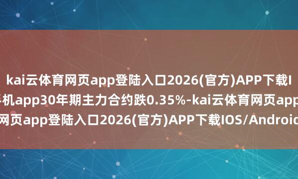 kai云体育网页app登陆入口2026(官方)APP下载IOS/Android通用版/手机app30年期主力合约跌0.35%-kai云体育网页app登陆入口2026(官方)APP下载IOS/Android通用版/手机app