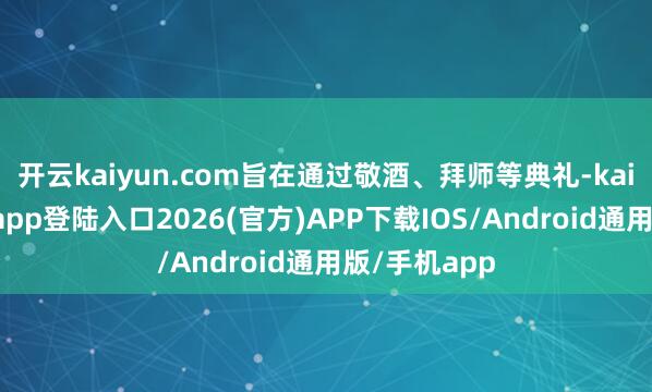 开云kaiyun.com旨在通过敬酒、拜师等典礼-kai云体育网页app登陆入口2026(官方)APP下载IOS/Android通用版/手机app